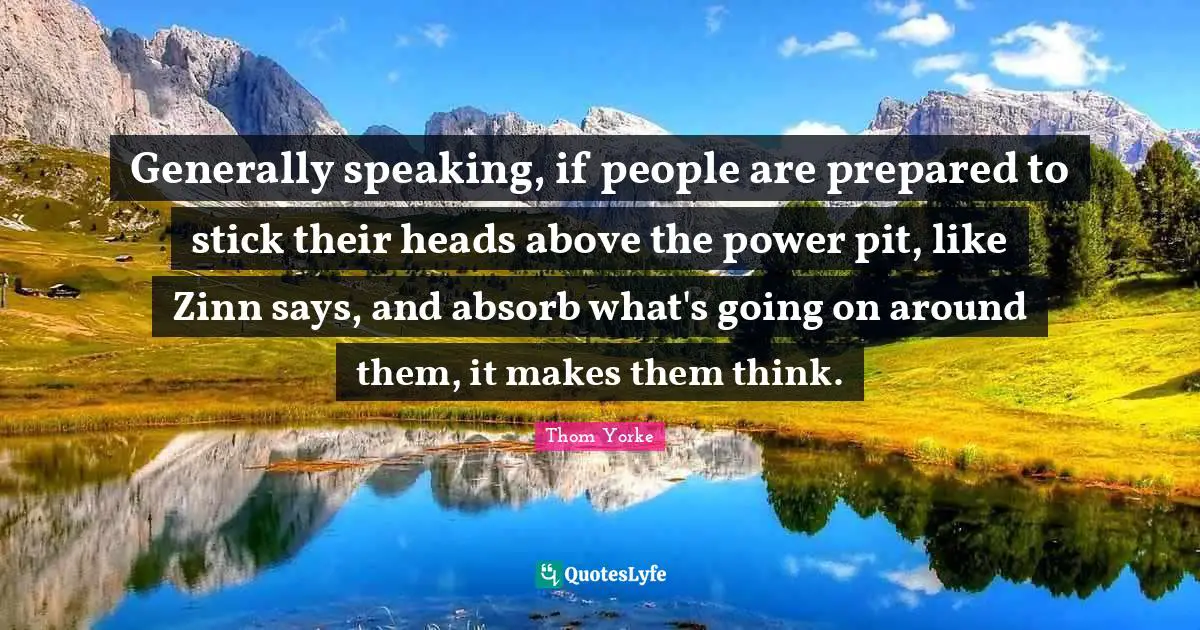 Generally speaking, if people are prepared to stick their heads above the power pit, like Zinn says, and absorb what's going on around them, it makes them think.