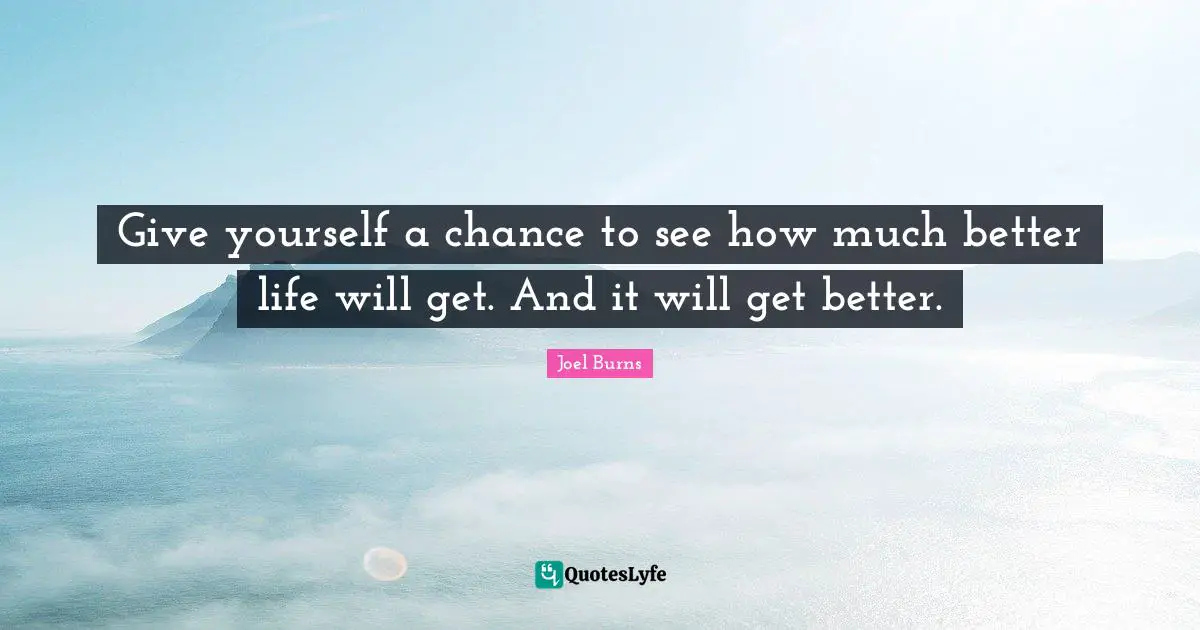Give yourself a chance to see how much better life will get. And it will get better.
