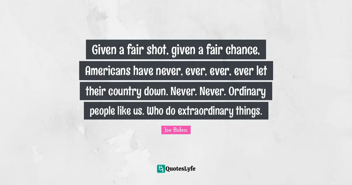 Given a fair shot, given a fair chance, Americans have never, ever, ever, ever let their country down. Never. Never. Ordinary people like us. Who do extraordinary things.