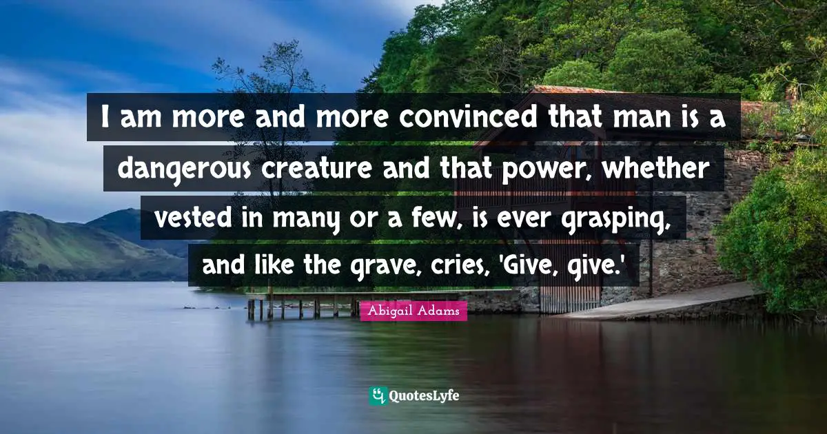 Dangerous Man Quotes: "I am more and more convinced that man is a dangerous creature and that power, whether vested in many or a few, is ever grasping, and like the grave, cries, 'Give, give.'"