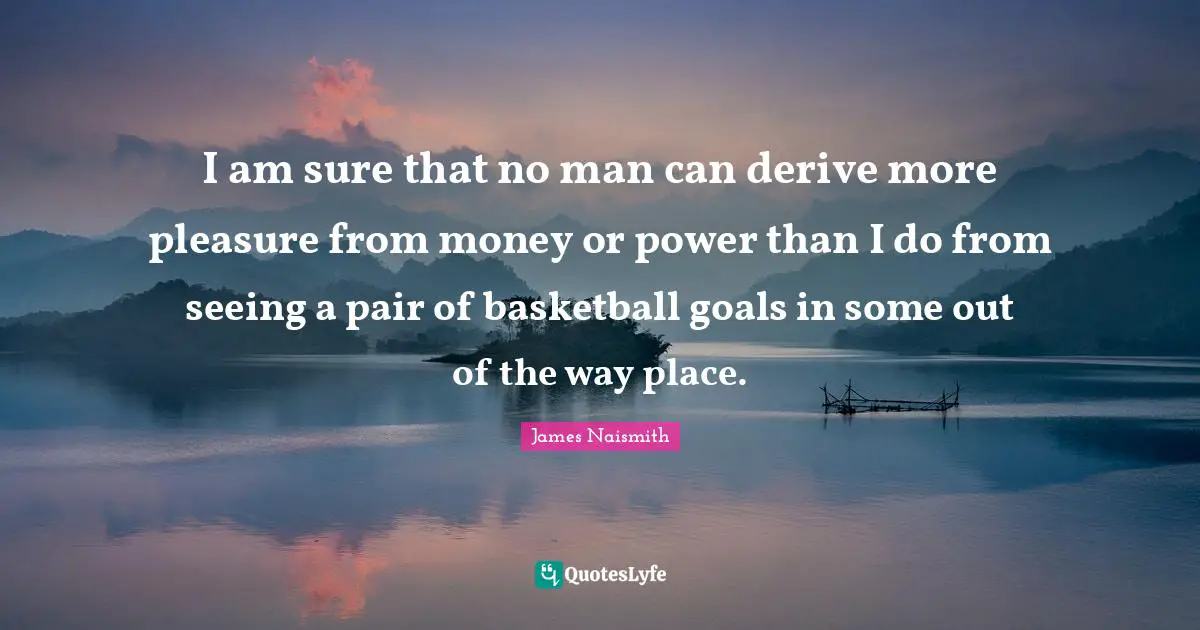 I am sure that no man can derive more pleasure from money or power than I do from seeing a pair of basketball goals in some out of the way place.
