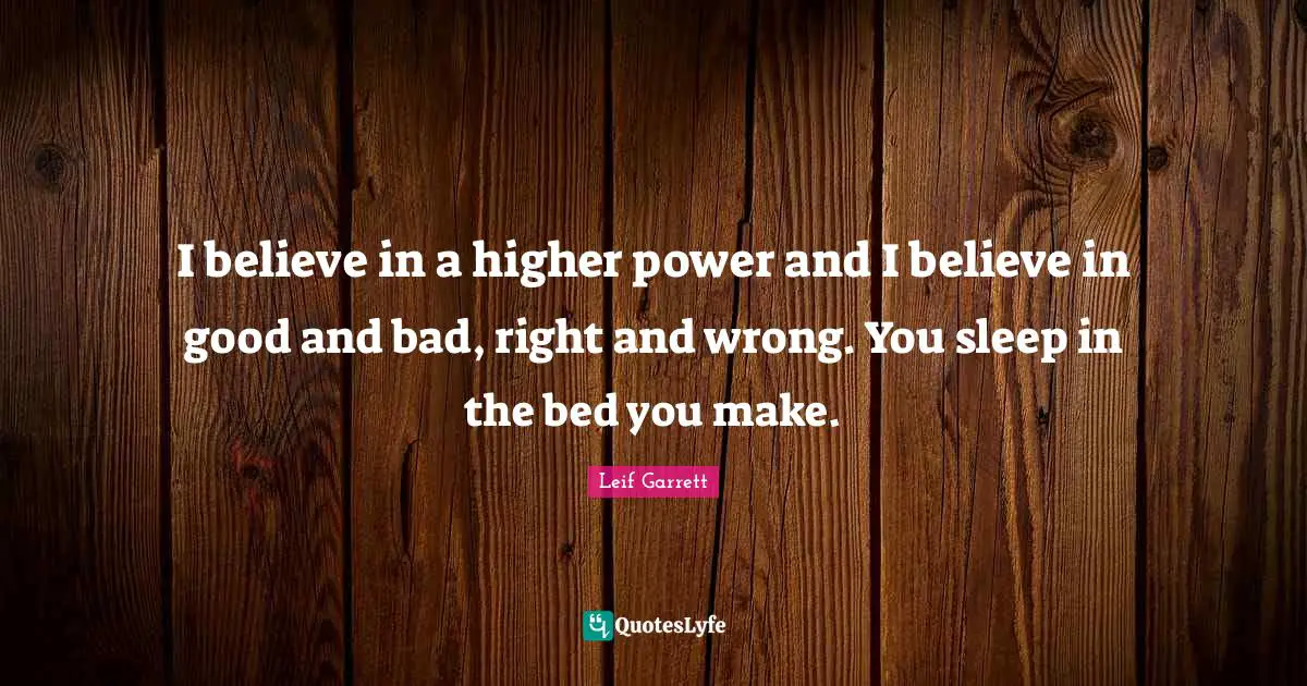 I believe in a higher power and I believe in good and bad, right and wrong. You sleep in the bed you make.