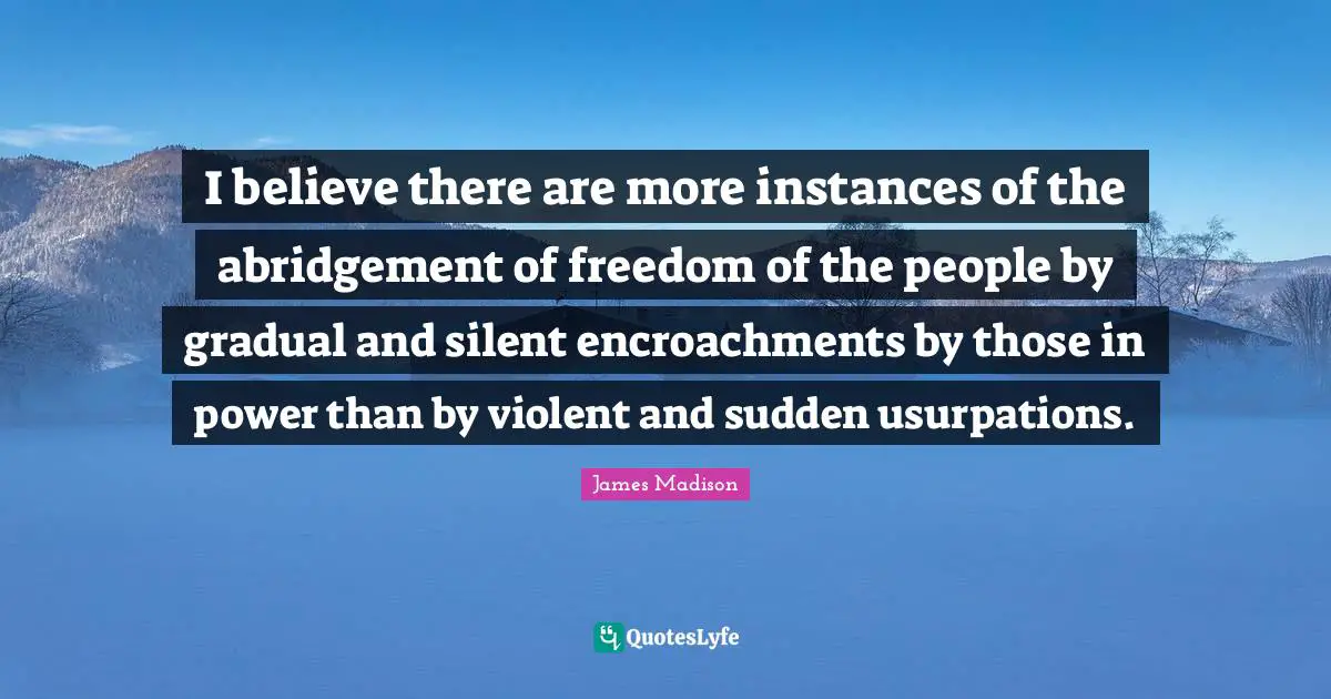 I believe there are more instances of the abridgement of freedom of the people by gradual and silent encroachments by those in power than by violent and sudden usurpations.
