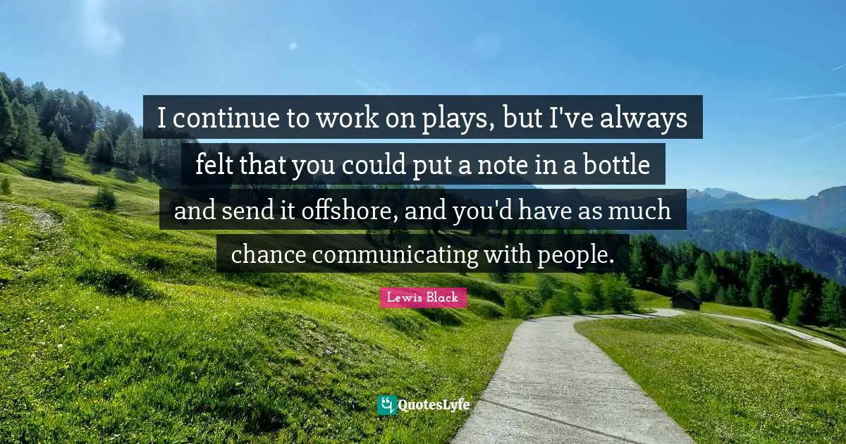 I continue to work on plays, but I've always felt that you could put a note in a bottle and send it offshore, and you'd have as much chance communicating with people.