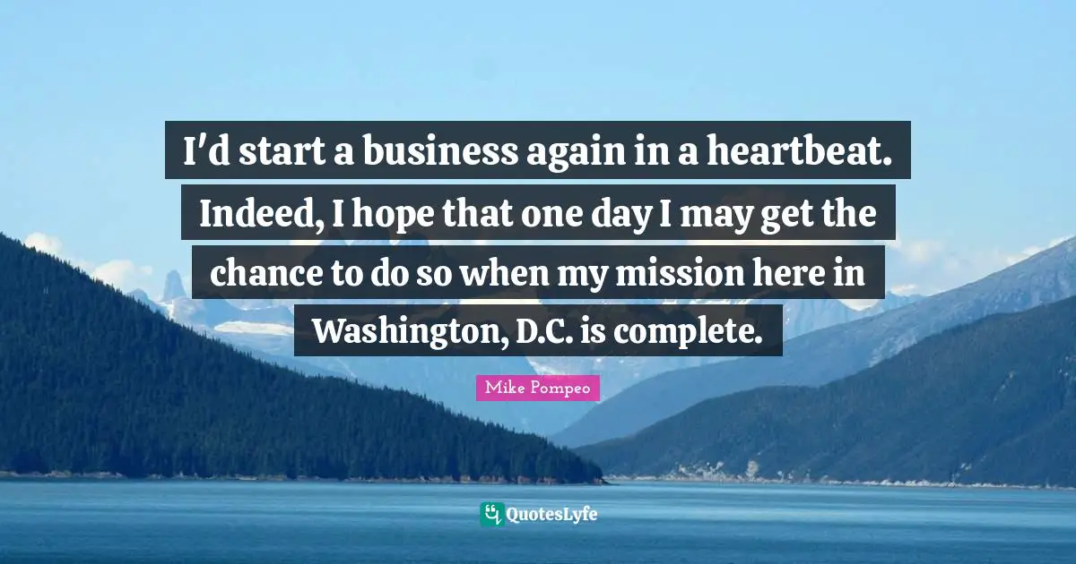 I'd start a business again in a heartbeat. Indeed, I hope that one day I may get the chance to do so when my mission here in Washington, D.C. is complete.