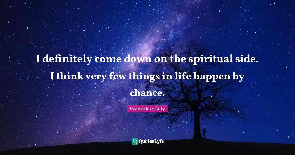 I definitely come down on the spiritual side. I think very few things in life happen by chance.