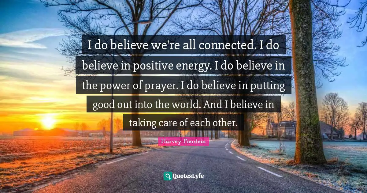 I do believe we're all connected. I do believe in positive energy. I do believe in the power of prayer. I do believe in putting good out into the world. And I believe in taking care of each other.