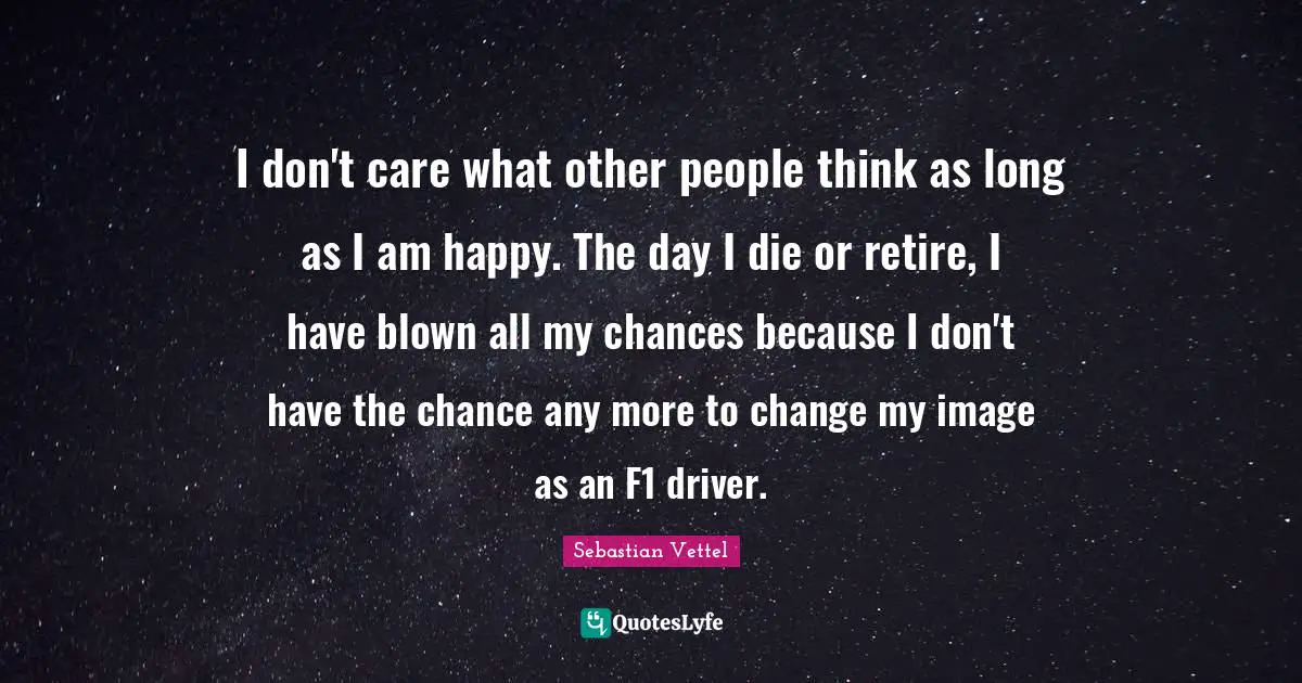 Sebastian Vettel Quotes: "I don't care what other people think as long as I am happy. The day I die or retire, I have blown all my chances because I don't have the chance any more to change my image as an F1 driver."