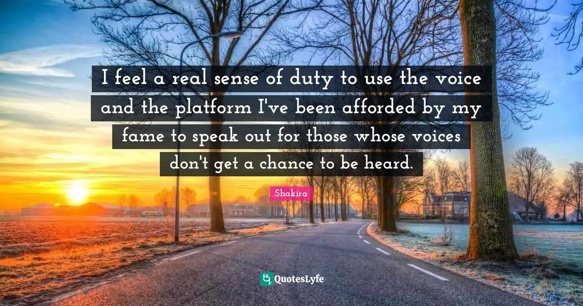 I feel a real sense of duty to use the voice and the platform I've been afforded by my fame to speak out for those whose voices don't get a chance to be heard.