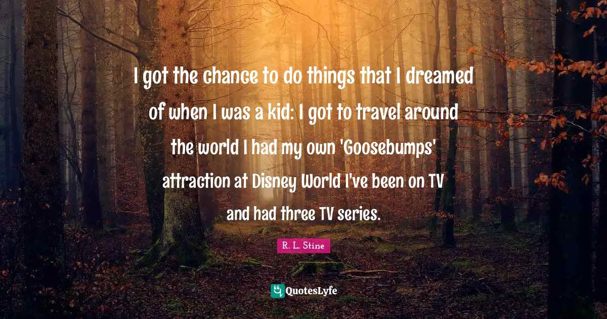 I got the chance to do things that I dreamed of when I was a kid: I got to travel around the world I had my own 'Goosebumps' attraction at Disney World I've been on TV and had three TV series.