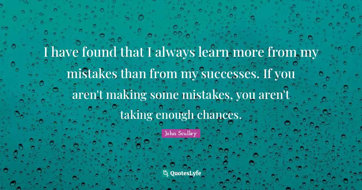 I have found that I always learn more from my mistakes than from my successes. If you aren't making some mistakes, you aren't taking enough chances.