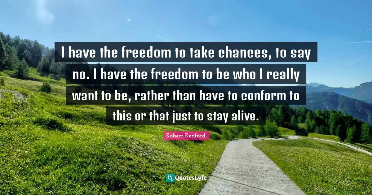 I have the freedom to take chances, to say no. I have the freedom to be who I really want to be, rather than have to conform to this or that just to stay alive.