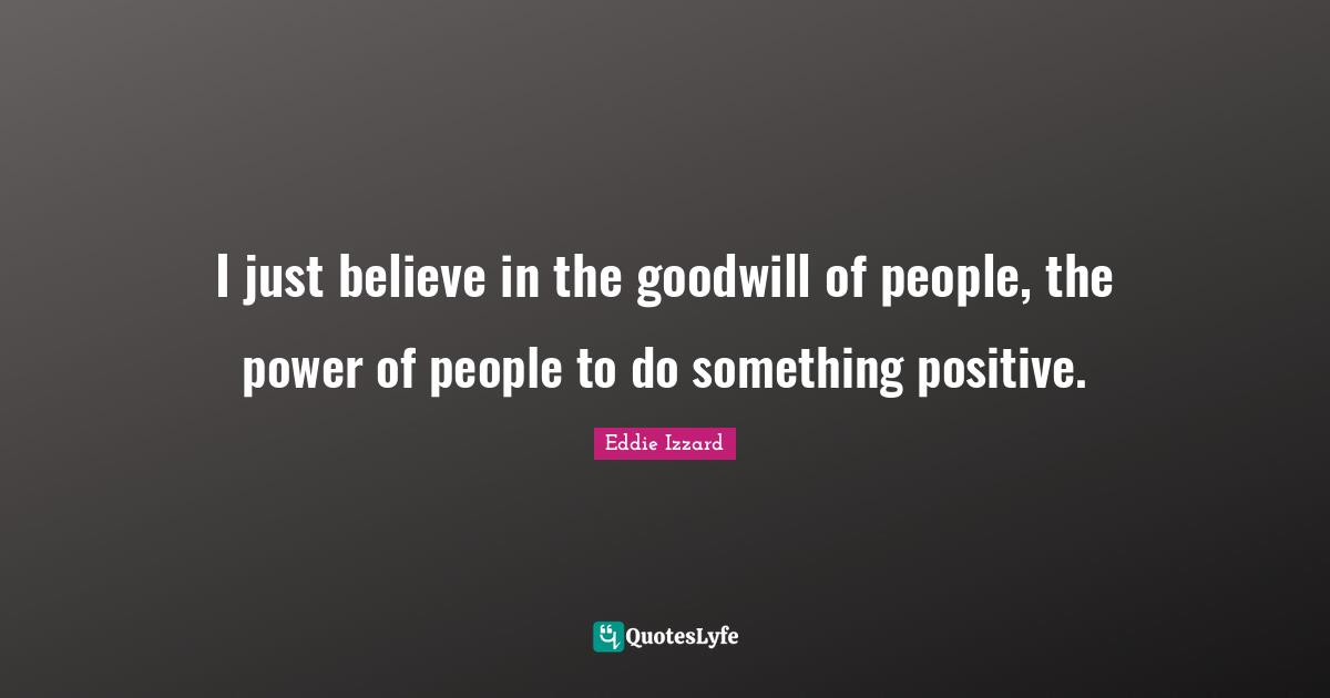 I just believe in the goodwill of people, the power of people to do something positive.