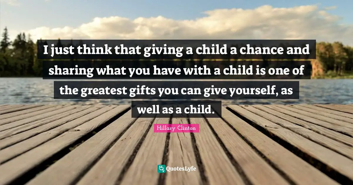 I just think that giving a child a chance and sharing what you have with a child is one of the greatest gifts you can give yourself, as well as a child.