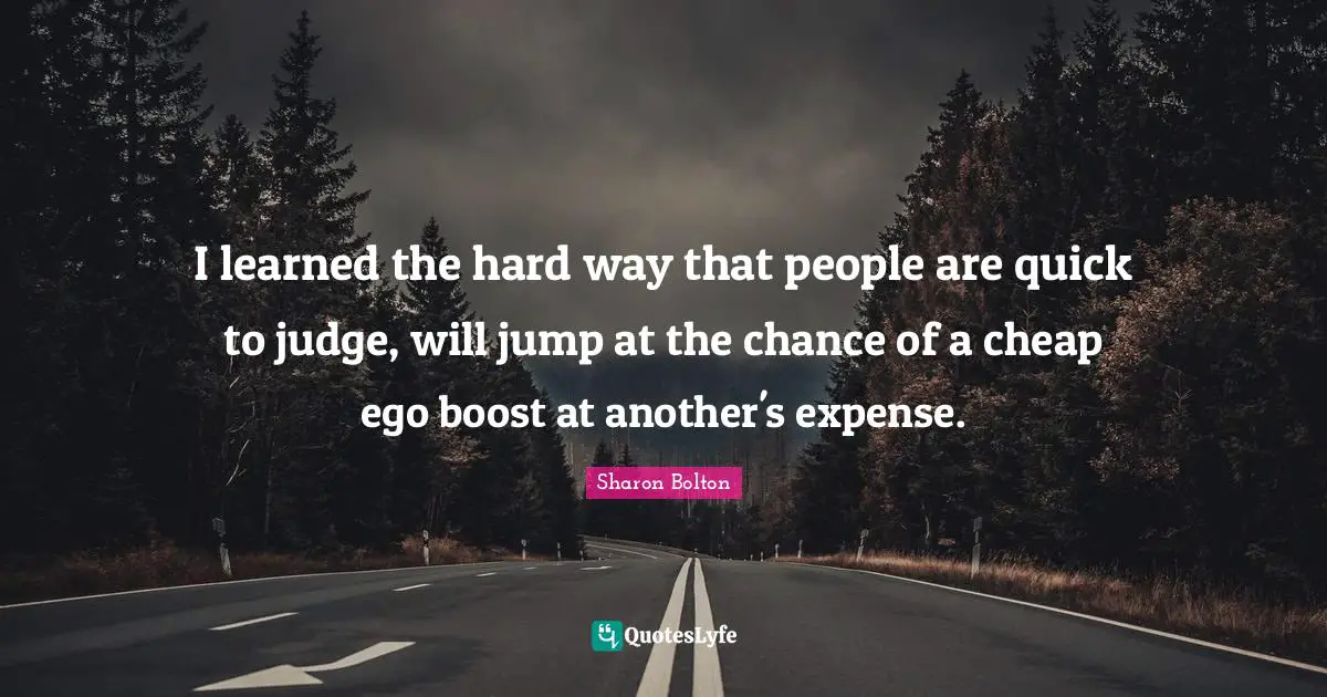 I learned the hard way that people are quick to judge, will jump at the chance of a cheap ego boost at another's expense.