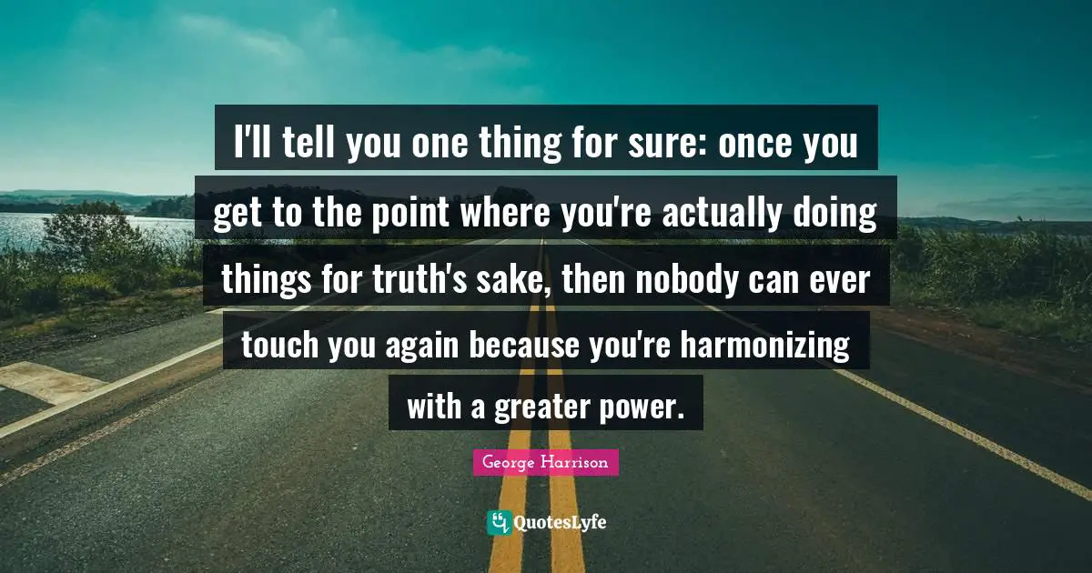 I'll tell you one thing for sure: once you get to the point where you're actually doing things for truth's sake, then nobody can ever touch you again because you're harmonizing with a greater power.