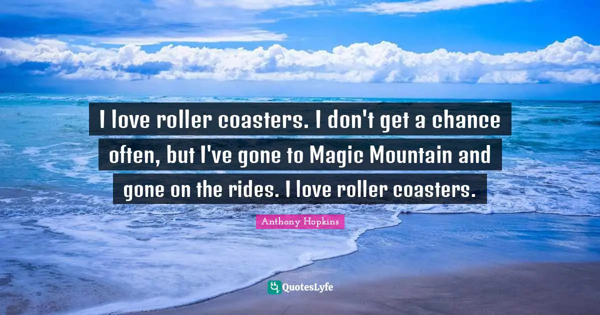 I love roller coasters. I don't get a chance often, but I've gone to Magic Mountain and gone on the rides. I love roller coasters.