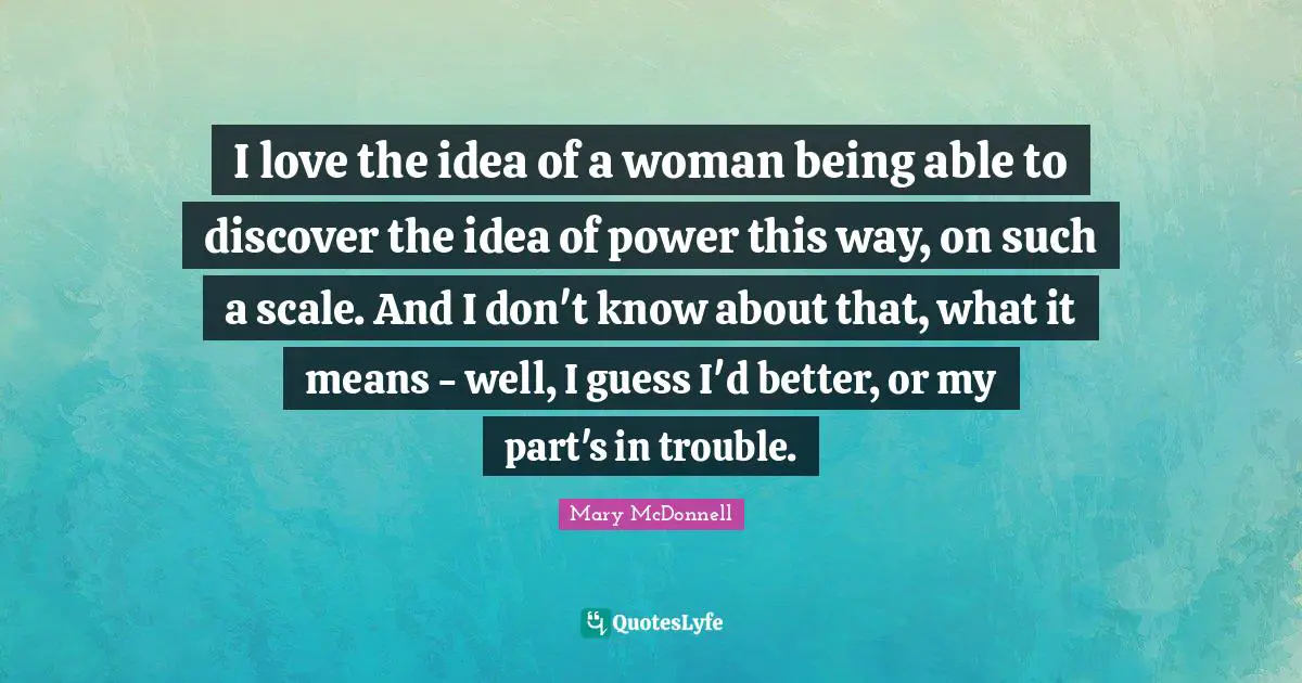 I love the idea of a woman being able to discover the idea of power this way, on such a scale. And I don't know about that, what it means - well, I guess I'd better, or my part's in trouble.