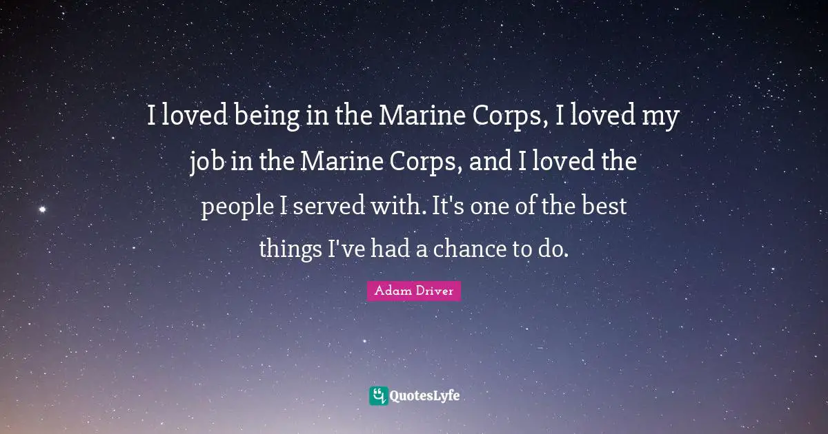 I loved being in the Marine Corps, I loved my job in the Marine Corps, and I loved the people I served with. It's one of the best things I've had a chance to do.
