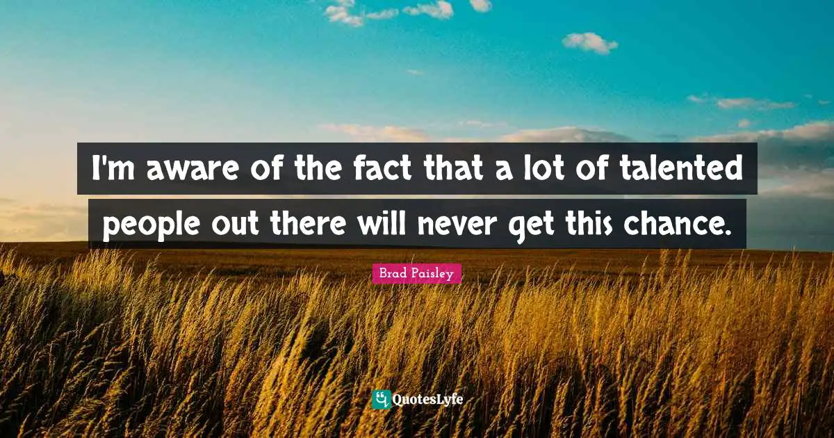 I'm aware of the fact that a lot of talented people out there will never get this chance.