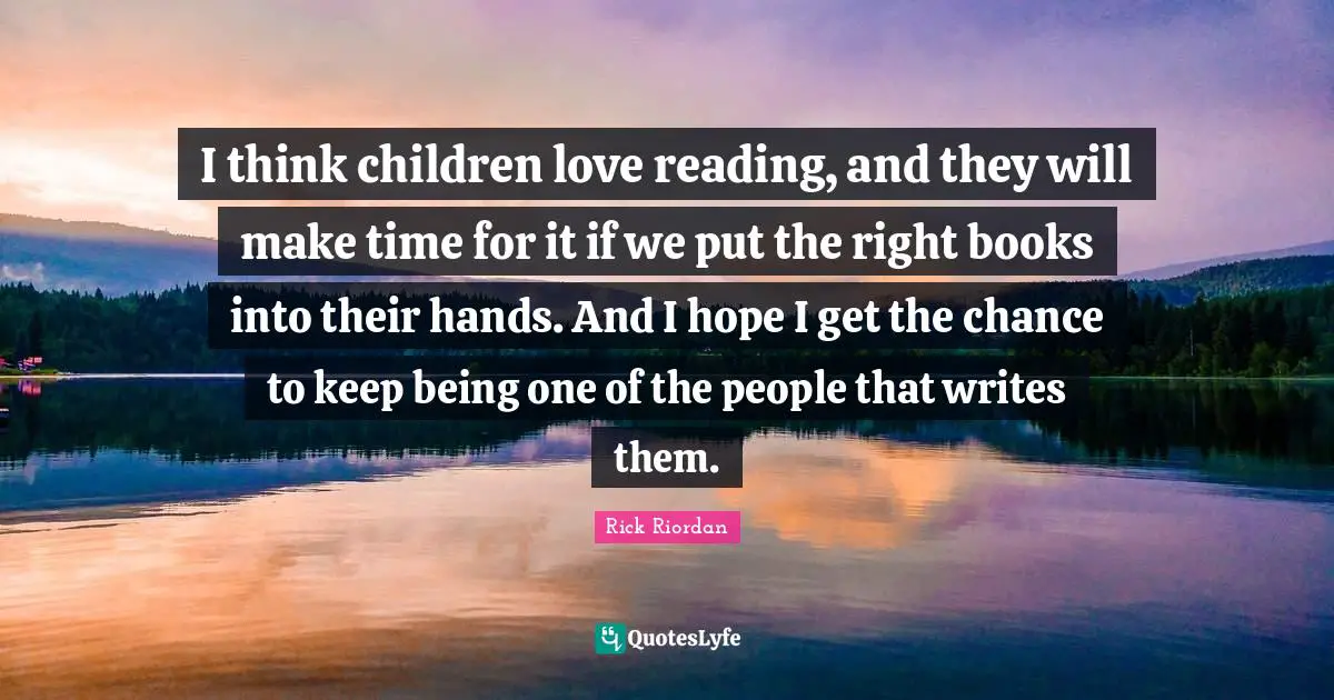 I think children love reading, and they will make time for it if we put the right books into their hands. And I hope I get the chance to keep being one of the people that writes them.