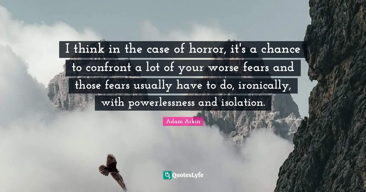 I think in the case of horror, it's a chance to confront a lot of your worse fears and those fears usually have to do, ironically, with powerlessness and isolation.