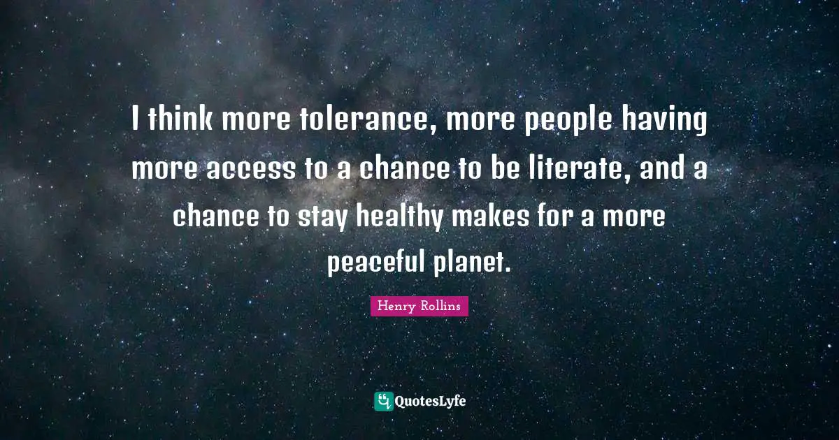 I think more tolerance, more people having more access to a chance to be literate, and a chance to stay healthy makes for a more peaceful planet.