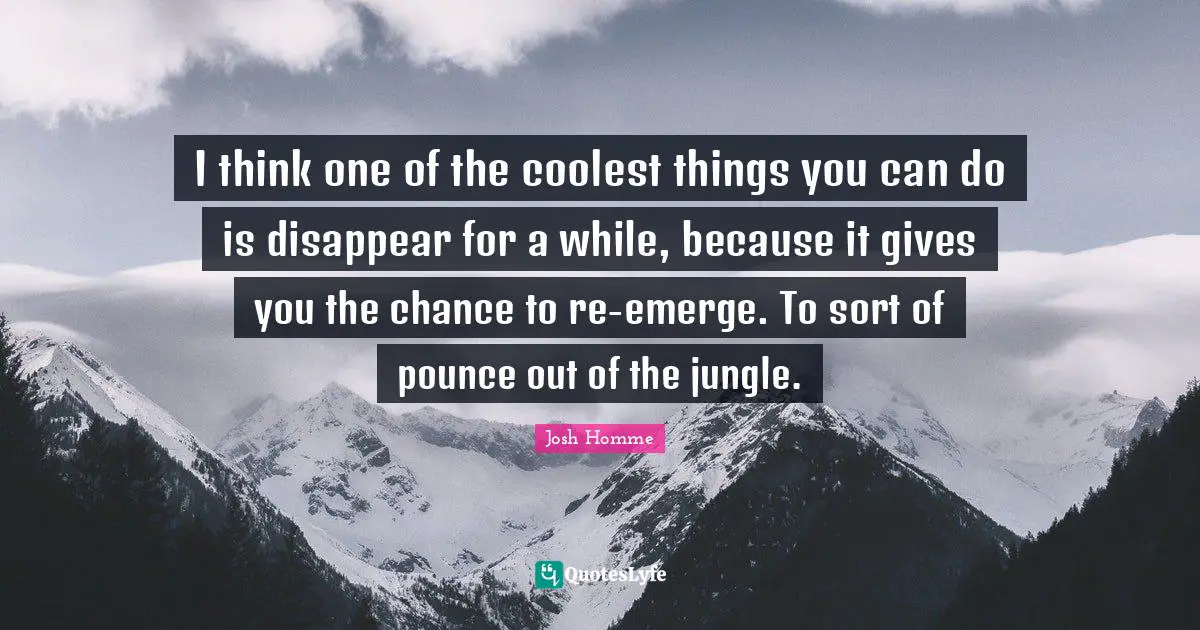 I think one of the coolest things you can do is disappear for a while, because it gives you the chance to re-emerge. To sort of pounce out of the jungle.