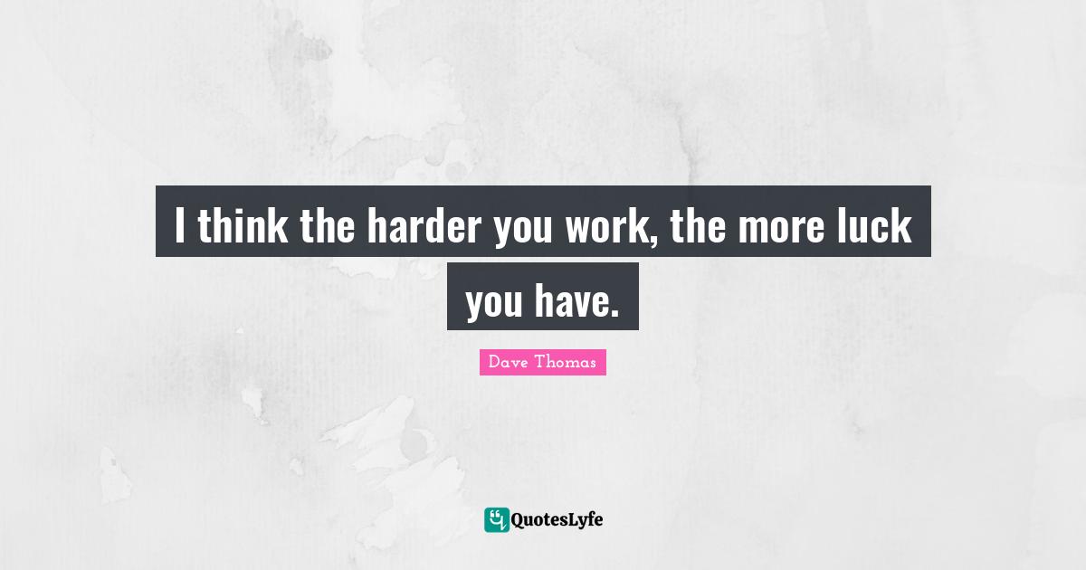 I think the harder you work, the more luck you have.