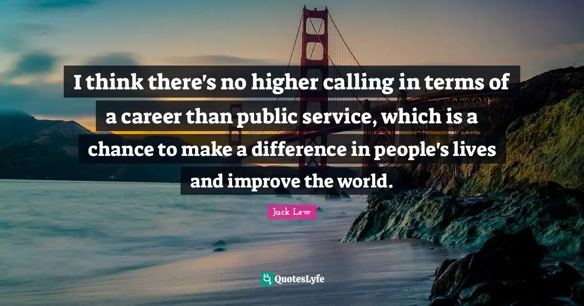 I think there's no higher calling in terms of a career than public service, which is a chance to make a difference in people's lives and improve the world.