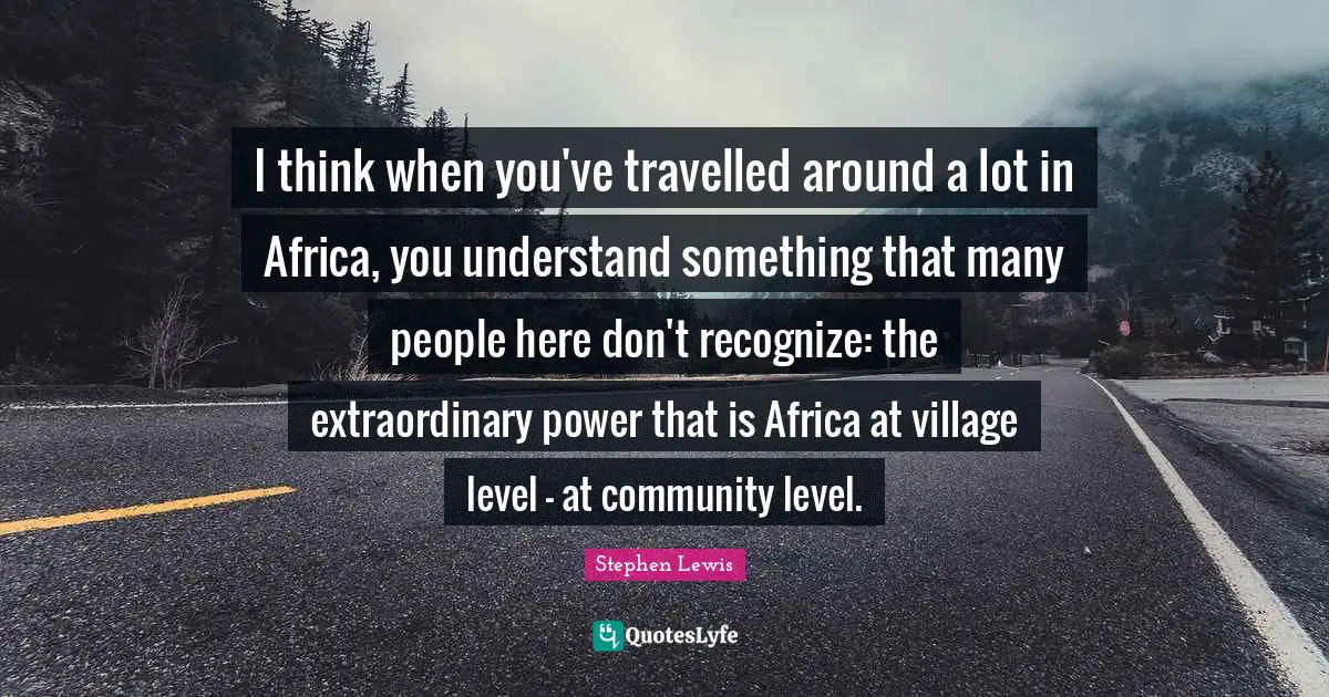 I think when you've travelled around a lot in Africa, you understand something that many people here don't recognize: the extraordinary power that is Africa at village level - at community level.
