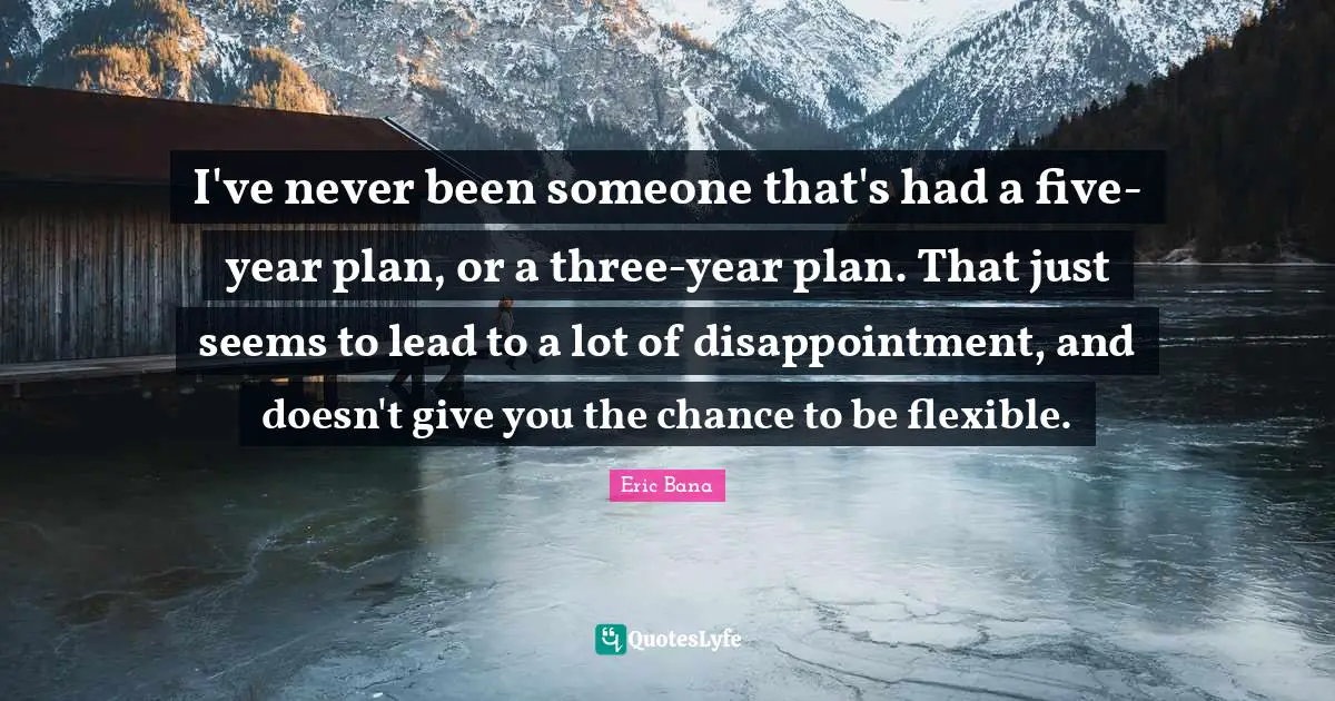 I've never been someone that's had a five-year plan, or a three-year plan. That just seems to lead to a lot of disappointment, and doesn't give you the chance to be flexible.