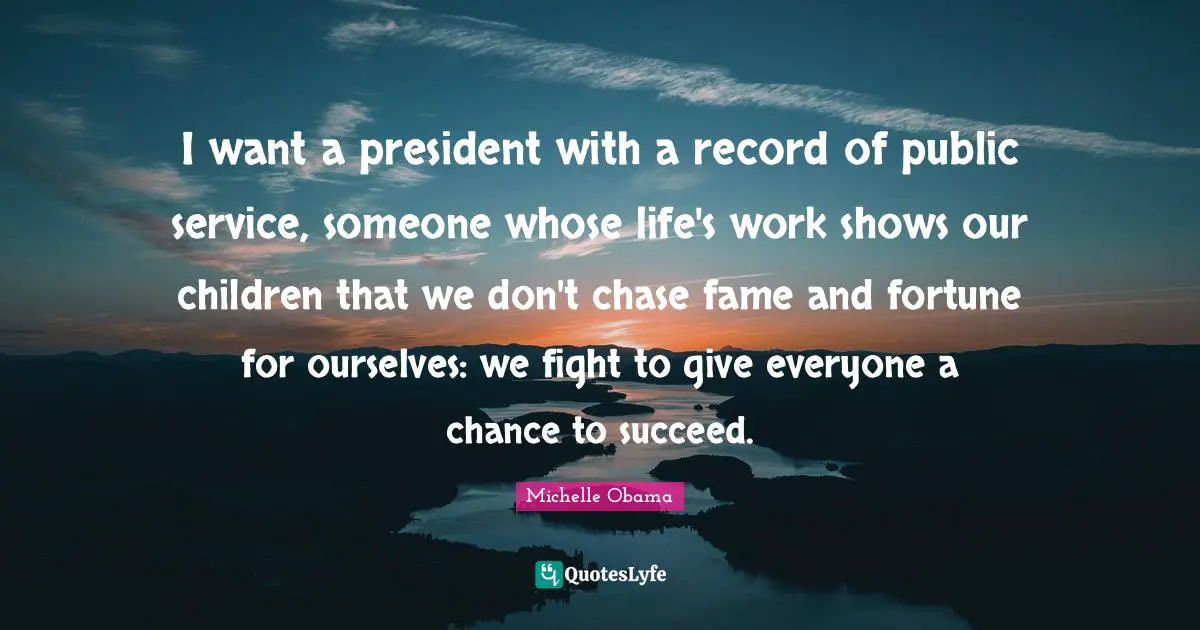 I want a president with a record of public service, someone whose life's work shows our children that we don't chase fame and fortune for ourselves: we fight to give everyone a chance to succeed.