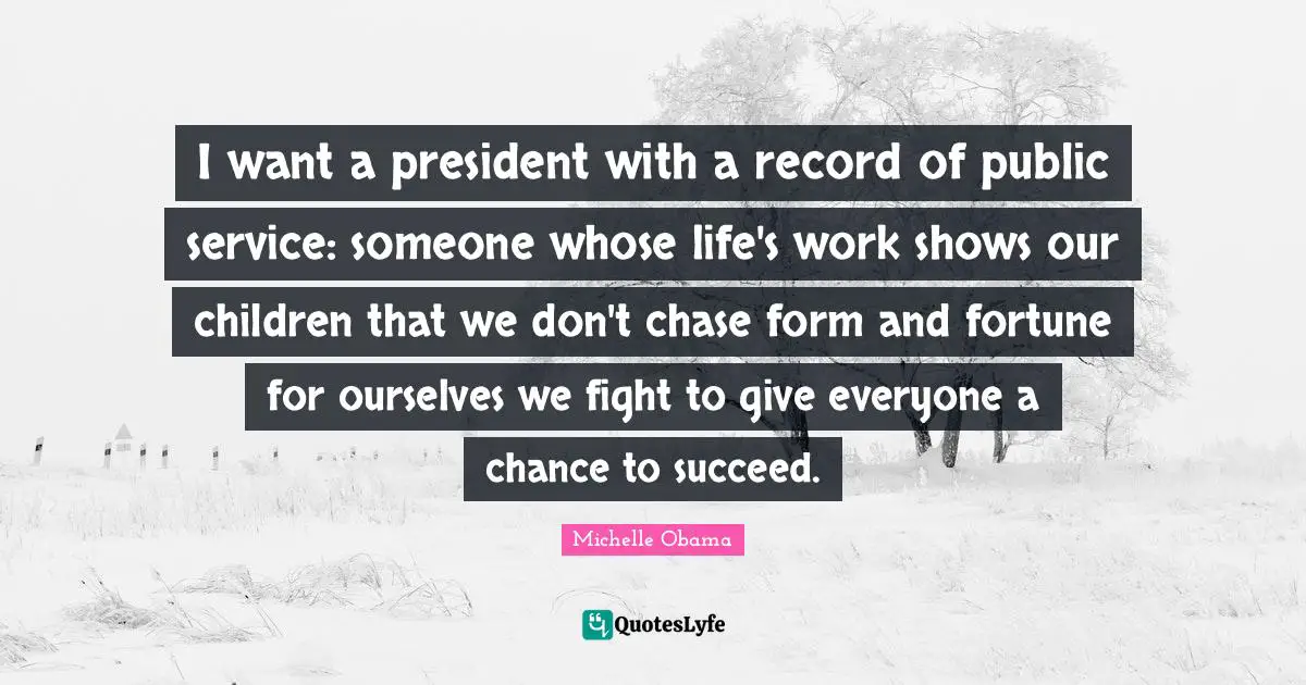 I want a president with a record of public service: someone whose life's work shows our children that we don't chase form and fortune for ourselves we fight to give everyone a chance to succeed.