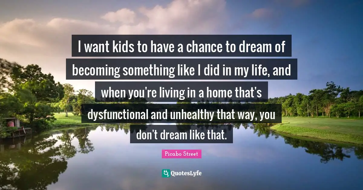 I want kids to have a chance to dream of becoming something like I did in my life, and when you're living in a home that's dysfunctional and unhealthy that way, you don't dream like that.