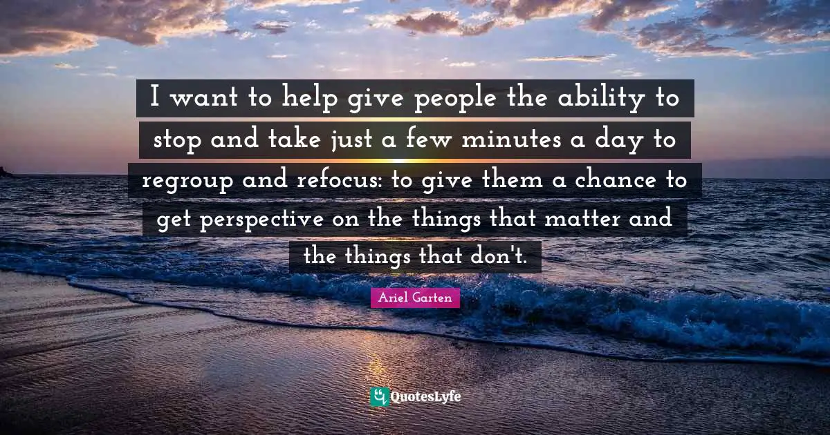 I want to help give people the ability to stop and take just a few minutes a day to regroup and refocus: to give them a chance to get perspective on the things that matter and the things that don't.