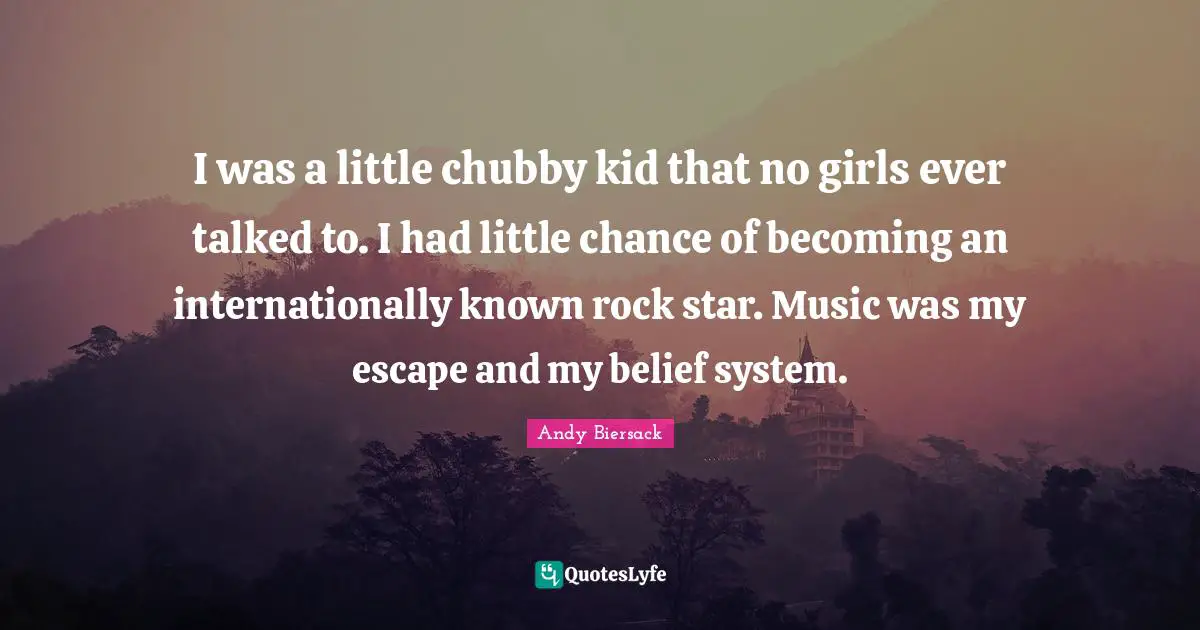 I was a little chubby kid that no girls ever talked to. I had little chance of becoming an internationally known rock star. Music was my escape and my belief system.