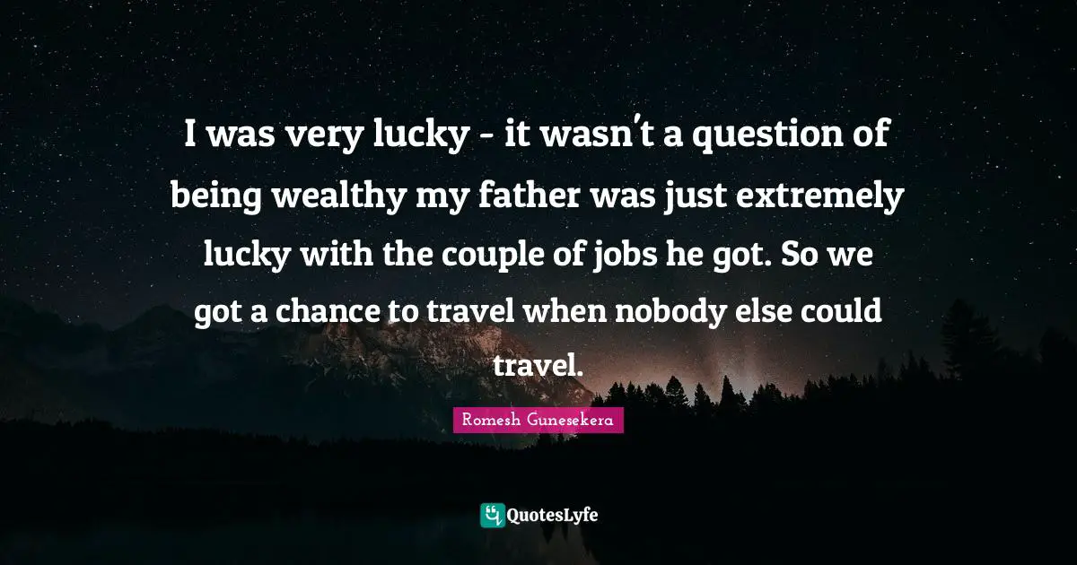 I was very lucky - it wasn't a question of being wealthy my father was just extremely lucky with the couple of jobs he got. So we got a chance to travel when nobody else could travel.