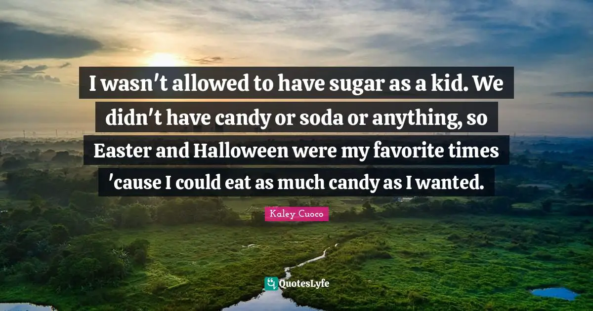 I wasn't allowed to have sugar as a kid. We didn't have candy or soda or anything, so Easter and Halloween were my favorite times 'cause I could eat as much candy as I wanted.