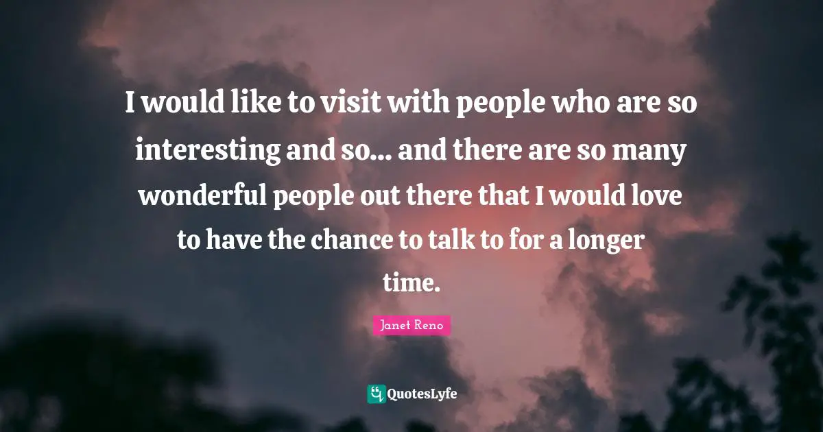 I would like to visit with people who are so interesting and so... and there are so many wonderful people out there that I would love to have the chance to talk to for a longer time.