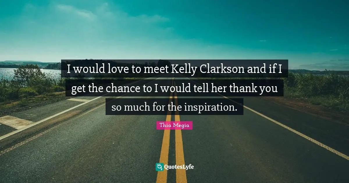 I would love to meet Kelly Clarkson and if I get the chance to I would tell her thank you so much for the inspiration.