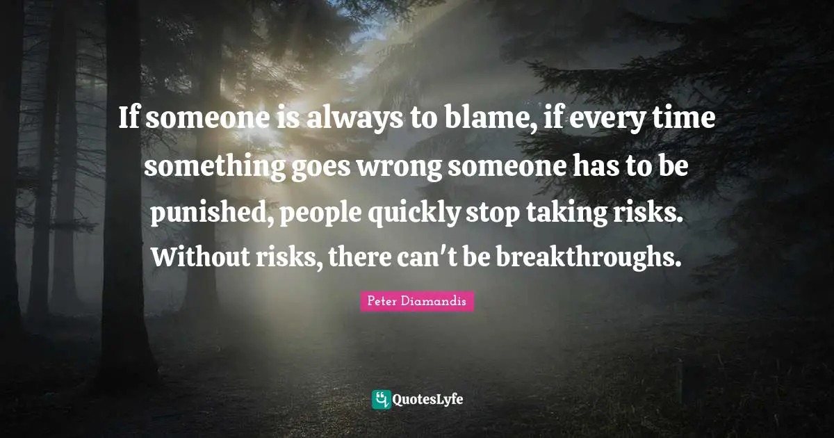 If someone is always to blame, if every time something goes wrong someone has to be punished, people quickly stop taking risks. Without risks, there can't be breakthroughs.