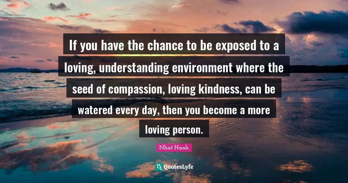If you have the chance to be exposed to a loving, understanding environment where the seed of compassion, loving kindness, can be watered every day, then you become a more loving person.