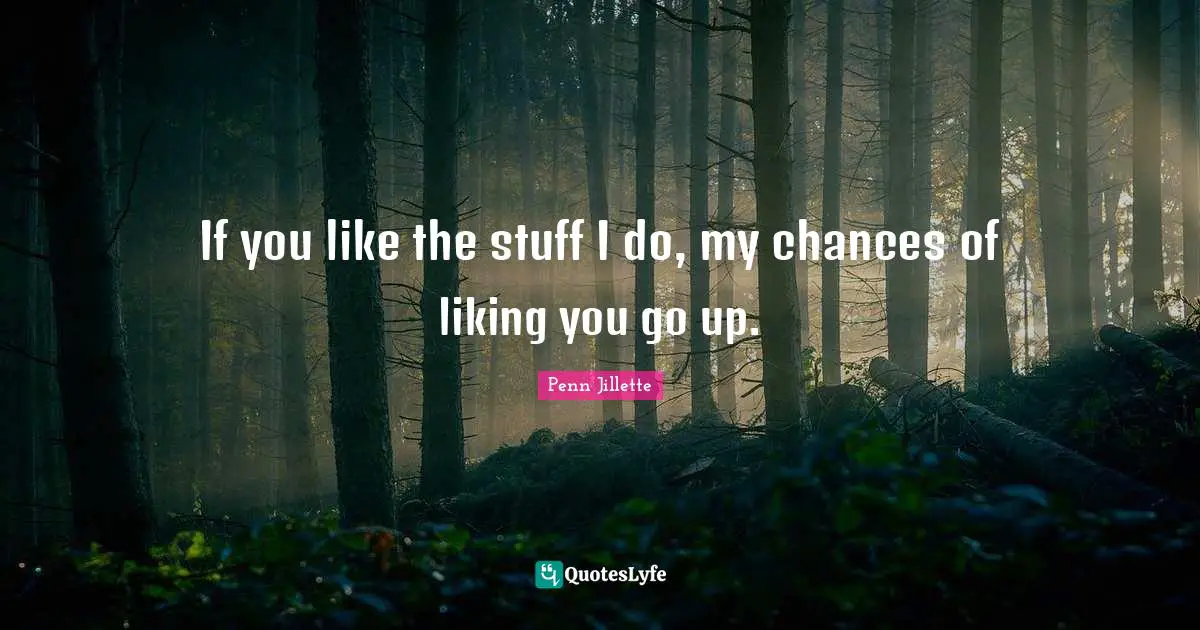 If you like the stuff I do, my chances of liking you go up.