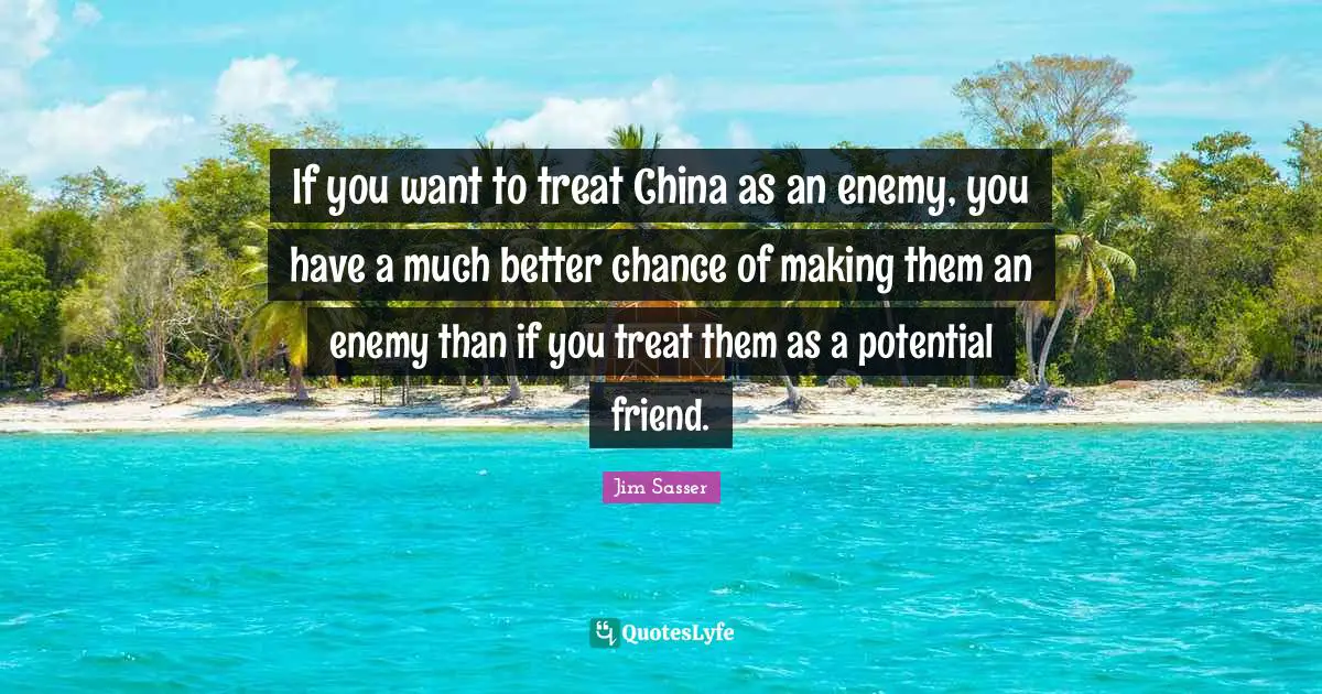 If you want to treat China as an enemy, you have a much better chance of making them an enemy than if you treat them as a potential friend.