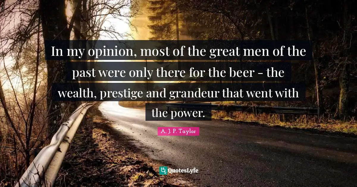 In my opinion, most of the great men of the past were only there for the beer - the wealth, prestige and grandeur that went with the power.