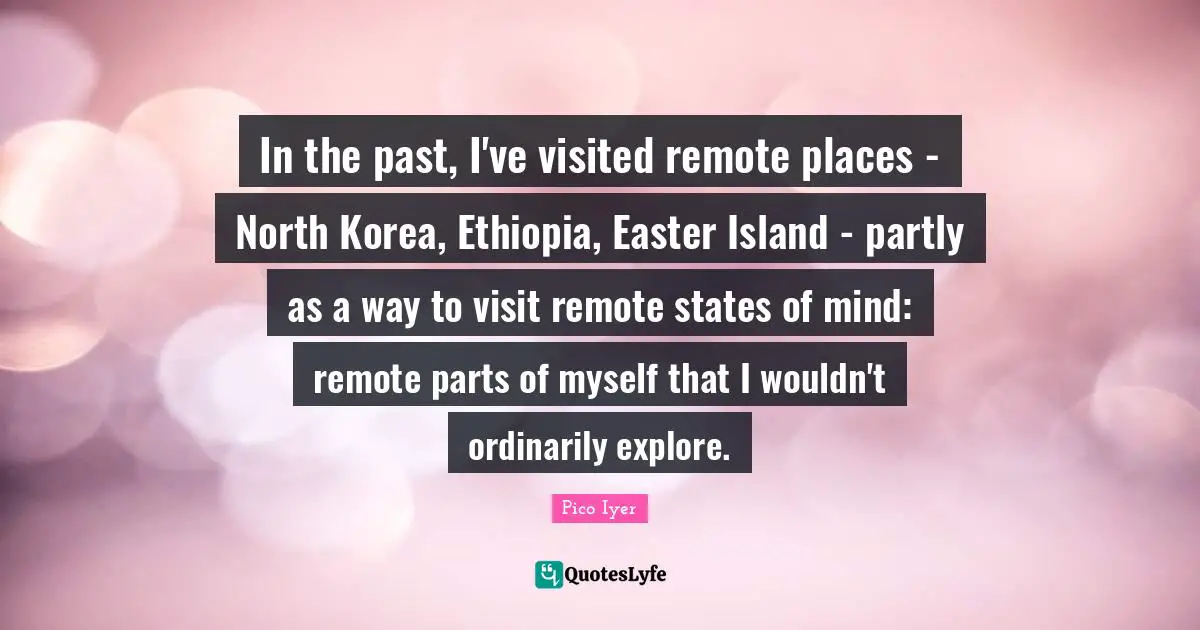 In the past, I've visited remote places - North Korea, Ethiopia, Easter Island - partly as a way to visit remote states of mind: remote parts of myself that I wouldn't ordinarily explore.