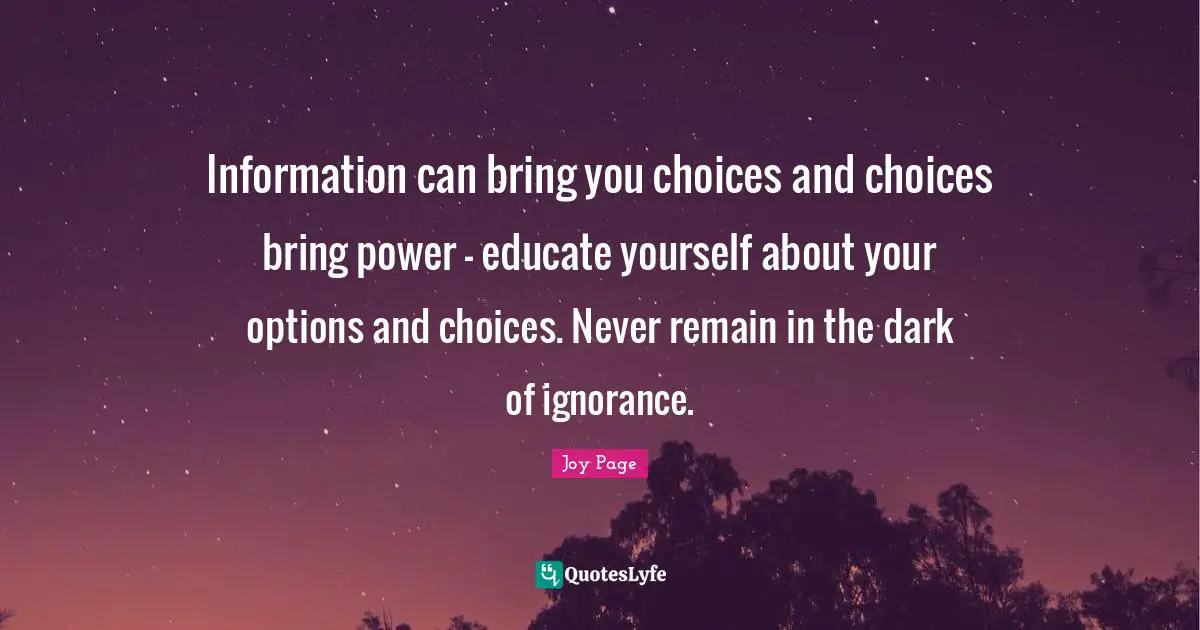 Information can bring you choices and choices bring power - educate yourself about your options and choices. Never remain in the dark of ignorance.