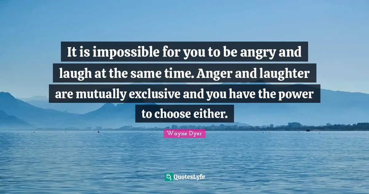 It is impossible for you to be angry and laugh at the same time. Anger and laughter are mutually exclusive and you have the power to choose either.