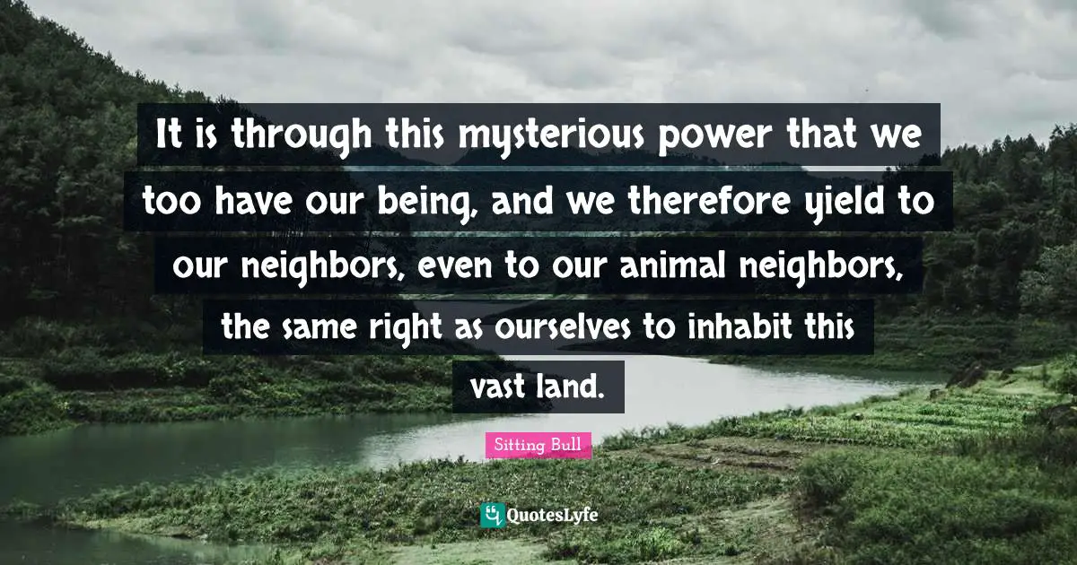 Sitting Bull Quotes: "It is through this mysterious power that we too have our being, and we therefore yield to our neighbors, even to our animal neighbors, the same right as ourselves to inhabit this vast land."